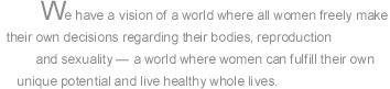 Feminist Women's Health Center: We have a vision of a world where all women freely make their own decisions regarding their bodies, reproduction and sexuality  a world where women can fulfill their own unique potential and live healthy whole lives. Pro-Choice. Abortion.